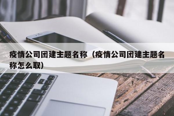 疫情公司團(tuán)建主題名稱(疫情公司團(tuán)建主題名稱怎么取)